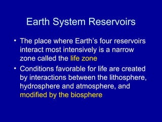 Earth System Reservoirs 
• The place where Earth’s four reservoirs 
interact most intensively is a narrow 
zone called the life zone 
• Conditions favorable for life are created 
by interactions between the lithosphere, 
hydrosphere and atmosphere, and 
modified by the biosphere 
 