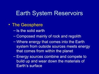 Earth System Reservoirs 
• The Geosphere 
– Is the solid earth 
– Composed mainly of rock and regolith 
– Where energy that comes into the Earth 
system from outside sources meets energy 
that comes from within the planet 
– Energy sources combine and compete to 
build up and wear down the materials of 
Earth’s surface 
 