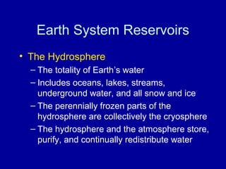 Earth System Reservoirs 
• The Hydrosphere 
– The totality of Earth’s water 
– Includes oceans, lakes, streams, 
underground water, and all snow and ice 
– The perennially frozen parts of the 
hydrosphere are collectively the cryosphere 
– The hydrosphere and the atmosphere store, 
purify, and continually redistribute water 
 