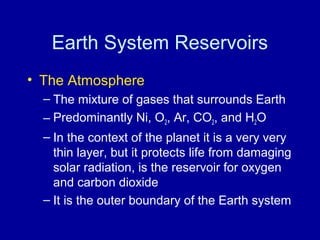 Earth System Reservoirs 
• The Atmosphere 
– The mixture of gases that surrounds Earth 
– Predominantly Ni, O2, Ar, CO2, and H2O 
– In the context of the planet it is a very very 
thin layer, but it protects life from damaging 
solar radiation, is the reservoir for oxygen 
and carbon dioxide 
– It is the outer boundary of the Earth system 
 