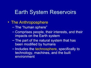 Earth System Reservoirs 
• The Anthroposphere 
– The “human sphere” 
– Comprises people, their interests, and their 
impacts on the Earth system 
– The part of the natural system that has 
been modified by humans 
– Includes the technosphere, specifically to 
technology, machines, and the built 
environment 
 
