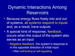 Dynamic Interactions Among 
Reservoirs 
• Because energy flows freely into and out 
of systems, all systems respond to inputs 
and, as a result, have outputs 
• A special kind of response, feedback, 
occurs when the output of the system also 
serves as an input 
– Negative feedback: the system’s response is 
in the opposite direction of initial input 
• Often self-limiting or self-regulating 
 