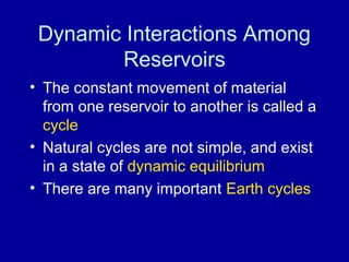 Dynamic Interactions Among 
Reservoirs 
• The constant movement of material 
from one reservoir to another is called a 
cycle 
• Natural cycles are not simple, and exist 
in a state of dynamic equilibrium 
• There are many important Earth cycles 
 