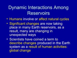 Dynamic Interactions Among 
Reservoirs 
• Humans involve or affect natural cycles 
• Significant changes are now taking 
place in many Earth reservoirs, as a 
result, many are changing in 
unexpected ways 
• Scientists have coined a term to 
describe changes produced in the Earth 
system as a result of human activities: 
global change 
 