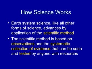 How Science Works 
• Earth system science, like all other 
forms of science, advances by 
application of the scientific method 
• The scientific method is based on 
observations and the systematic 
collection of evidence that can be seen 
and tested by anyone with resources 
 