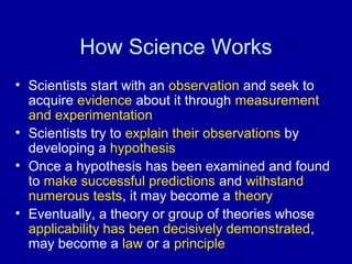 How Science Works 
• Scientists start with an observation and seek to 
acquire evidence about it through measurement 
and experimentation 
• Scientists try to explain their observations by 
developing a hypothesis 
• Once a hypothesis has been examined and found 
to make successful predictions and withstand 
numerous tests, it may become a theory 
• Eventually, a theory or group of theories whose 
applicability has been decisively demonstrated, 
may become a law or a principle 
 