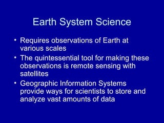 Earth System Science 
• Requires observations of Earth at 
various scales 
• The quintessential tool for making these 
observations is remote sensing with 
satellites 
• Geographic Information Systems 
provide ways for scientists to store and 
analyze vast amounts of data 
 