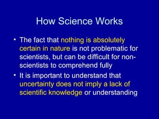 How Science Works 
• The fact that nothing is absolutely 
certain in nature is not problematic for 
scientists, but can be difficult for non-scientists 
to comprehend fully 
• It is important to understand that 
uncertainty does not imply a lack of 
scientific knowledge or understanding 
