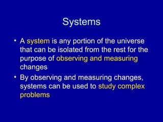 Systems 
• A system is any portion of the universe 
that can be isolated from the rest for the 
purpose of observing and measuring 
changes 
• By observing and measuring changes, 
systems can be used to study complex 
problems 
 