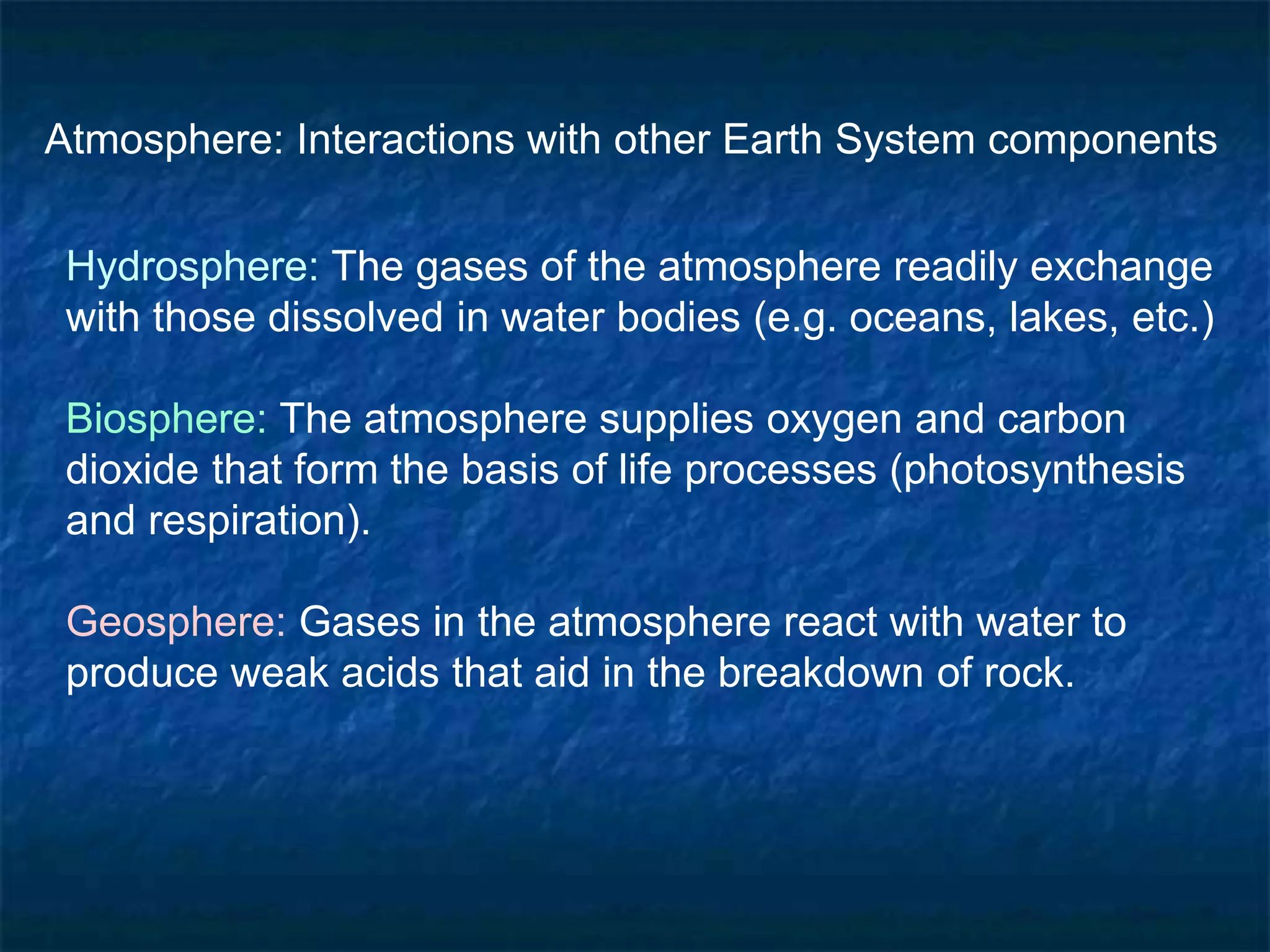 Atmosphere: Interactions with other Earth System components
Hydrosphere: The gases of the atmosphere readily exchange
with those dissolved in water bodies (e.g. oceans, lakes, etc.)
Biosphere: The atmosphere supplies oxygen and carbon
dioxide that form the basis of life processes (photosynthesis
and respiration).
Geosphere: Gases in the atmosphere react with water to
produce weak acids that aid in the breakdown of rock.
 