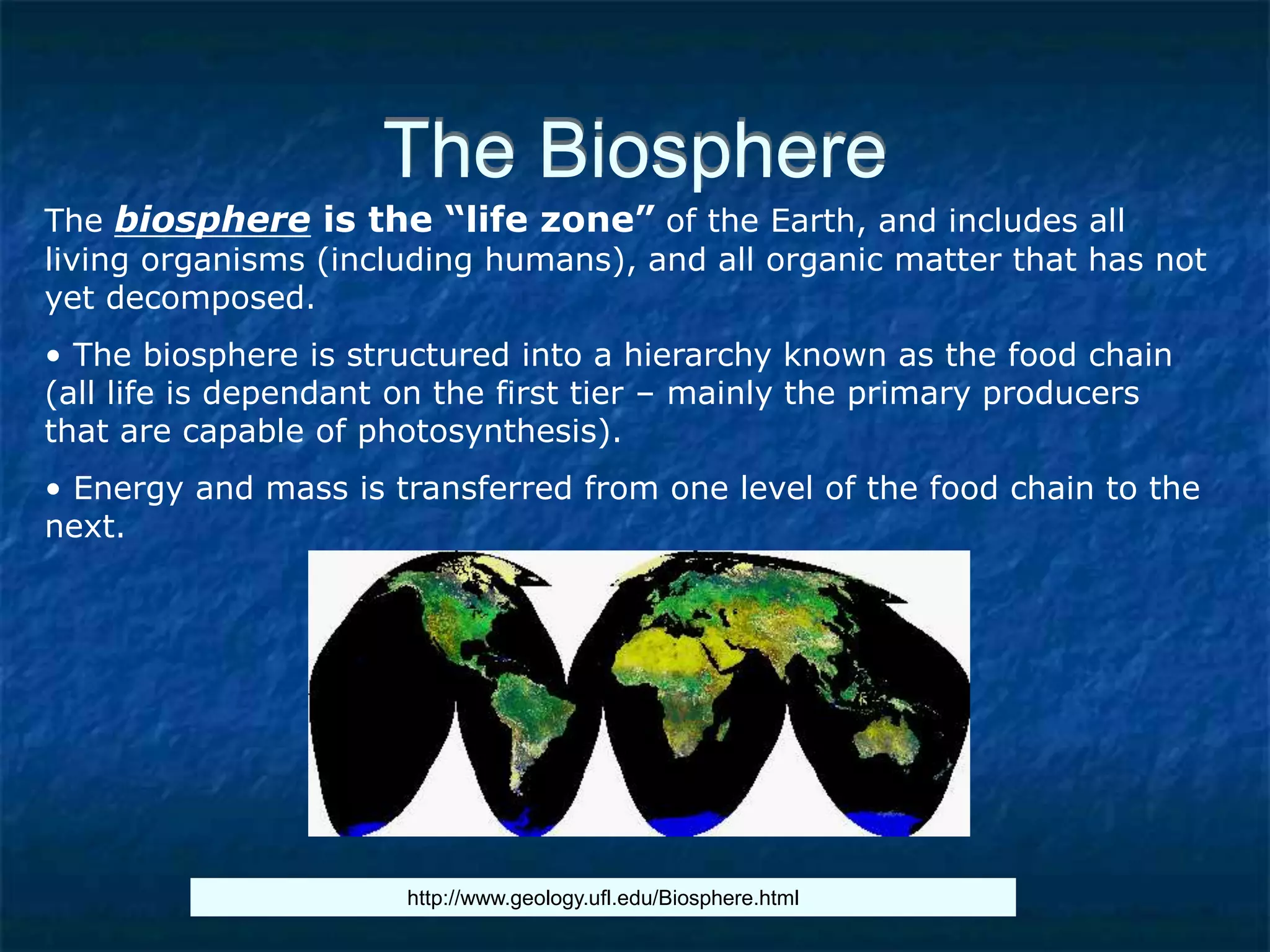 The Biosphere
The biosphere is the “life zone” of the Earth, and includes all
living organisms (including humans), and all organic matter that has not
yet decomposed.
• The biosphere is structured into a hierarchy known as the food chain
(all life is dependant on the first tier – mainly the primary producers
that are capable of photosynthesis).
• Energy and mass is transferred from one level of the food chain to the
next.
http://www.geology.ufl.edu/Biosphere.html
 