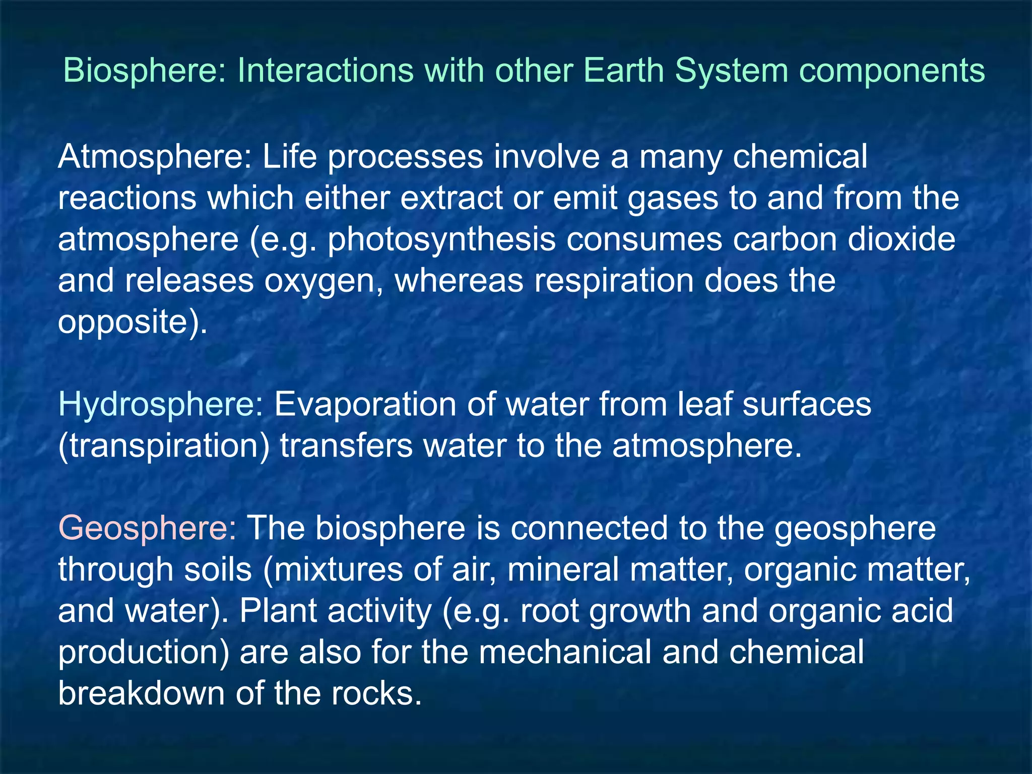 Biosphere: Interactions with other Earth System components
Atmosphere: Life processes involve a many chemical
reactions which either extract or emit gases to and from the
atmosphere (e.g. photosynthesis consumes carbon dioxide
and releases oxygen, whereas respiration does the
opposite).
Hydrosphere: Evaporation of water from leaf surfaces
(transpiration) transfers water to the atmosphere.
Geosphere: The biosphere is connected to the geosphere
through soils (mixtures of air, mineral matter, organic matter,
and water). Plant activity (e.g. root growth and organic acid
production) are also for the mechanical and chemical
breakdown of the rocks.
 