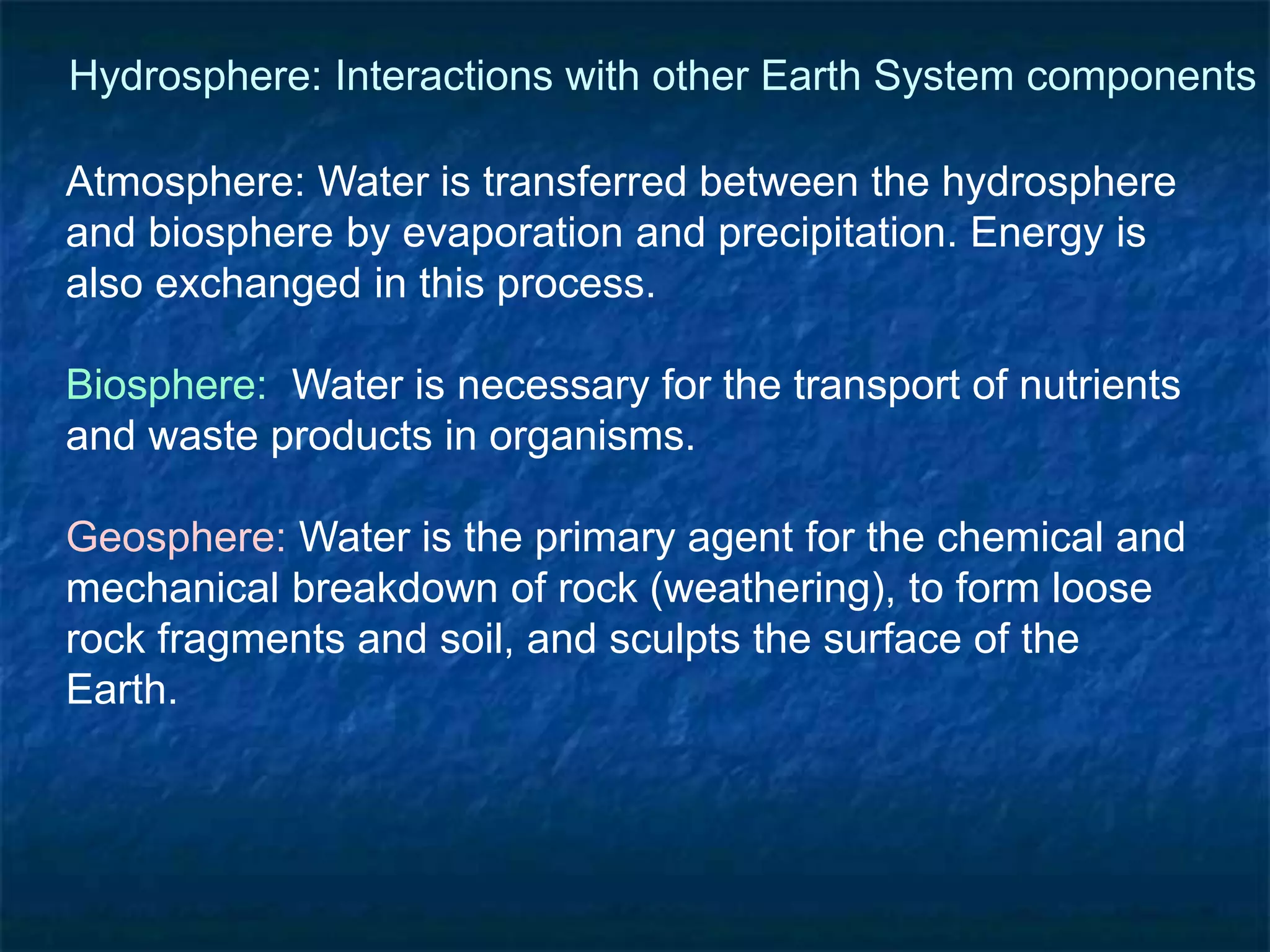 Atmosphere: Water is transferred between the hydrosphere
and biosphere by evaporation and precipitation. Energy is
also exchanged in this process.
Biosphere: Water is necessary for the transport of nutrients
and waste products in organisms.
Geosphere: Water is the primary agent for the chemical and
mechanical breakdown of rock (weathering), to form loose
rock fragments and soil, and sculpts the surface of the
Earth.
Hydrosphere: Interactions with other Earth System components
 