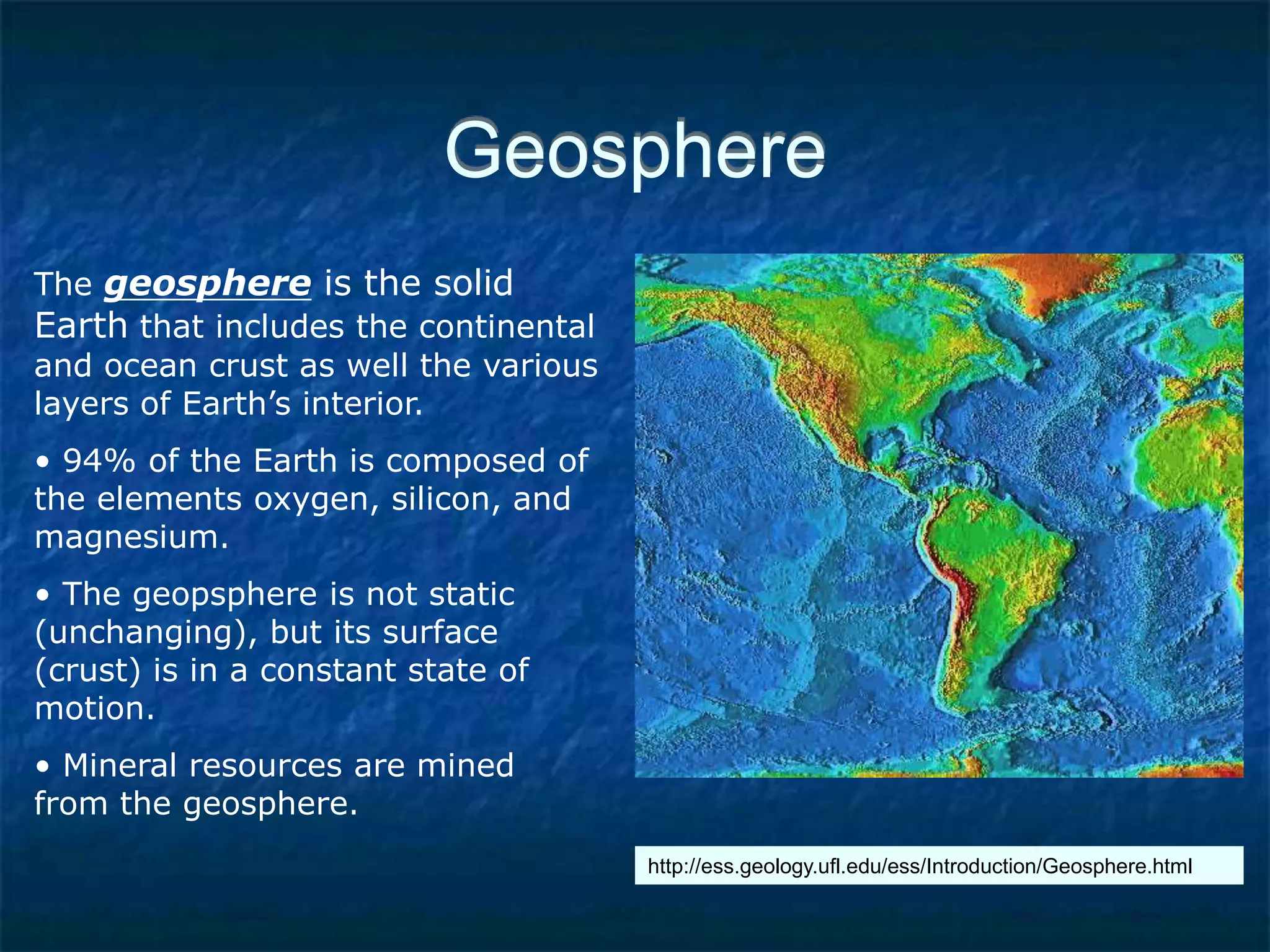 Geosphere
The geosphere is the solid
Earth that includes the continental
and ocean crust as well the various
layers of Earth’s interior.
• 94% of the Earth is composed of
the elements oxygen, silicon, and
magnesium.
• The geopsphere is not static
(unchanging), but its surface
(crust) is in a constant state of
motion.
• Mineral resources are mined
from the geosphere.
http://ess.geology.ufl.edu/ess/Introduction/Geosphere.html
 