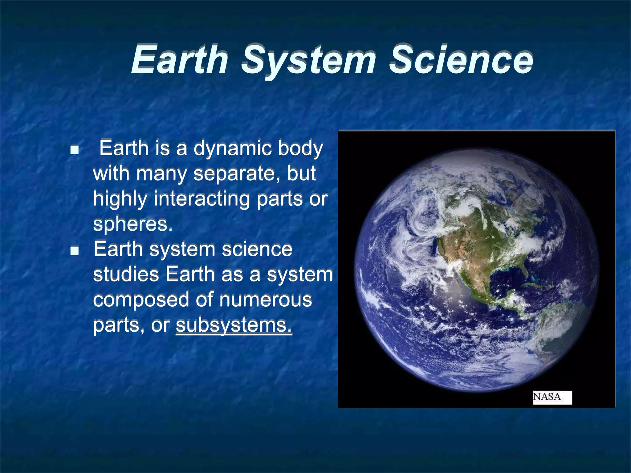 Earth System Science
 Earth is a dynamic body
with many separate, but
highly interacting parts or
spheres.
 Earth system science
studies Earth as a system
composed of numerous
parts, or subsystems.
 