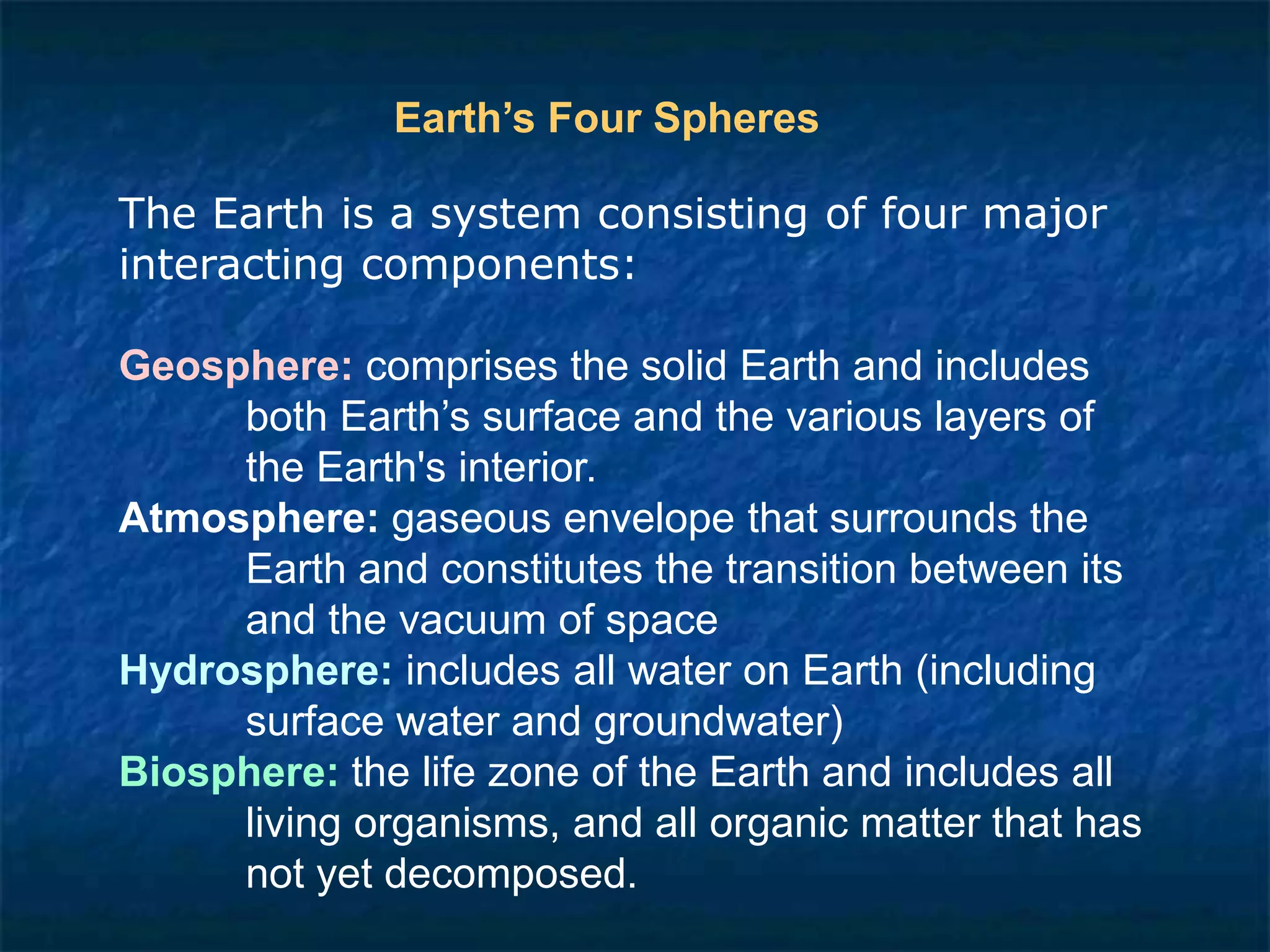 The Earth is a system consisting of four major
interacting components:
Geosphere: comprises the solid Earth and includes
both Earth’s surface and the various layers of
the Earth's interior.
Atmosphere: gaseous envelope that surrounds the
Earth and constitutes the transition between its
and the vacuum of space
Hydrosphere: includes all water on Earth (including
surface water and groundwater)
Biosphere: the life zone of the Earth and includes all
living organisms, and all organic matter that has
not yet decomposed.
Earth’s Four Spheres
 