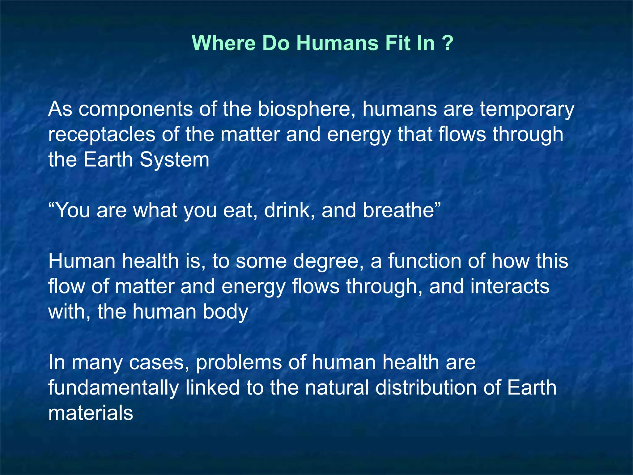 Where Do Humans Fit In ?
As components of the biosphere, humans are temporary
receptacles of the matter and energy that flows through
the Earth System
“You are what you eat, drink, and breathe”
Human health is, to some degree, a function of how this
flow of matter and energy flows through, and interacts
with, the human body
In many cases, problems of human health are
fundamentally linked to the natural distribution of Earth
materials
 