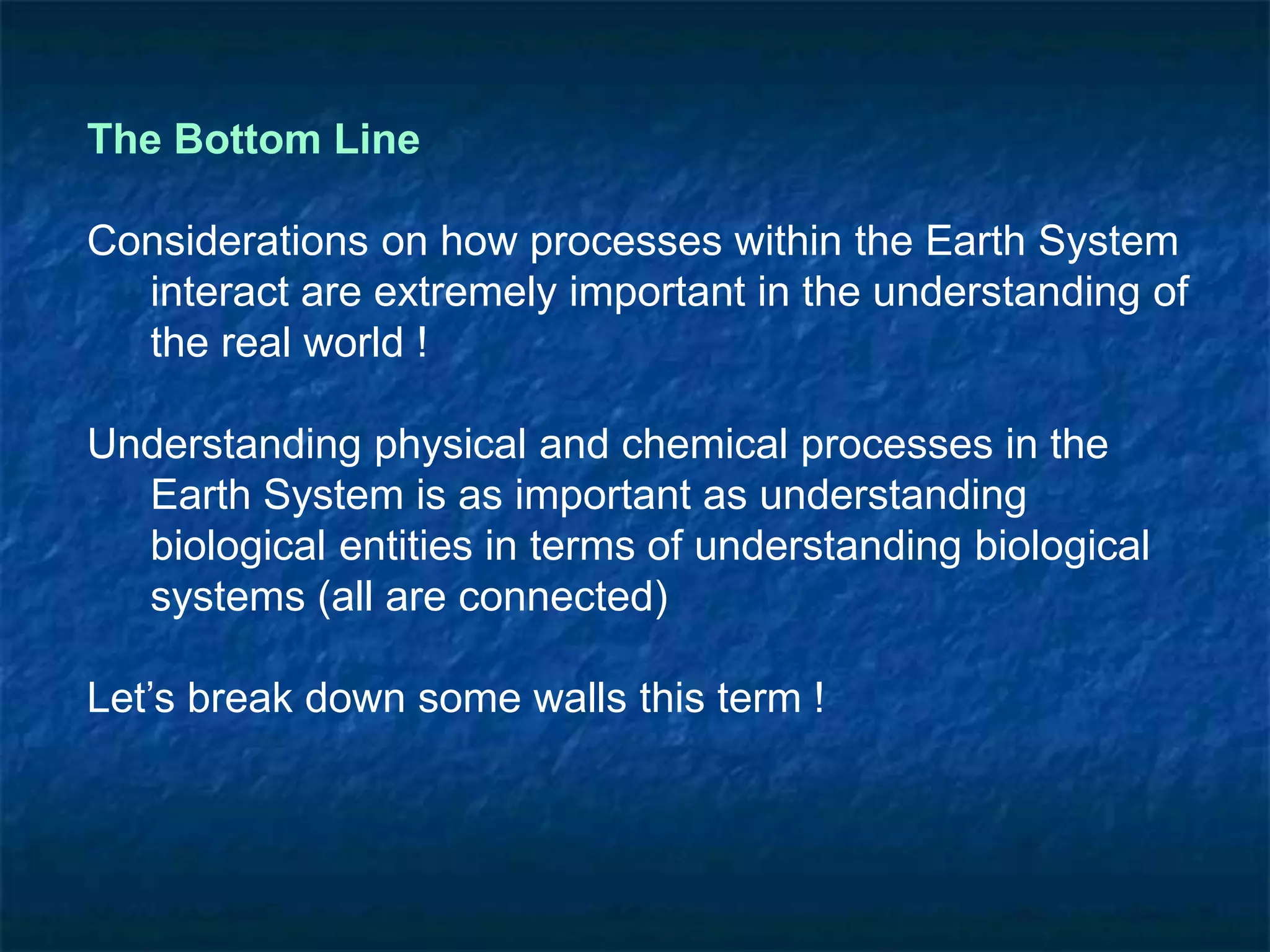 The Bottom Line
Considerations on how processes within the Earth System
interact are extremely important in the understanding of
the real world !
Understanding physical and chemical processes in the
Earth System is as important as understanding
biological entities in terms of understanding biological
systems (all are connected)
Let’s break down some walls this term !
 