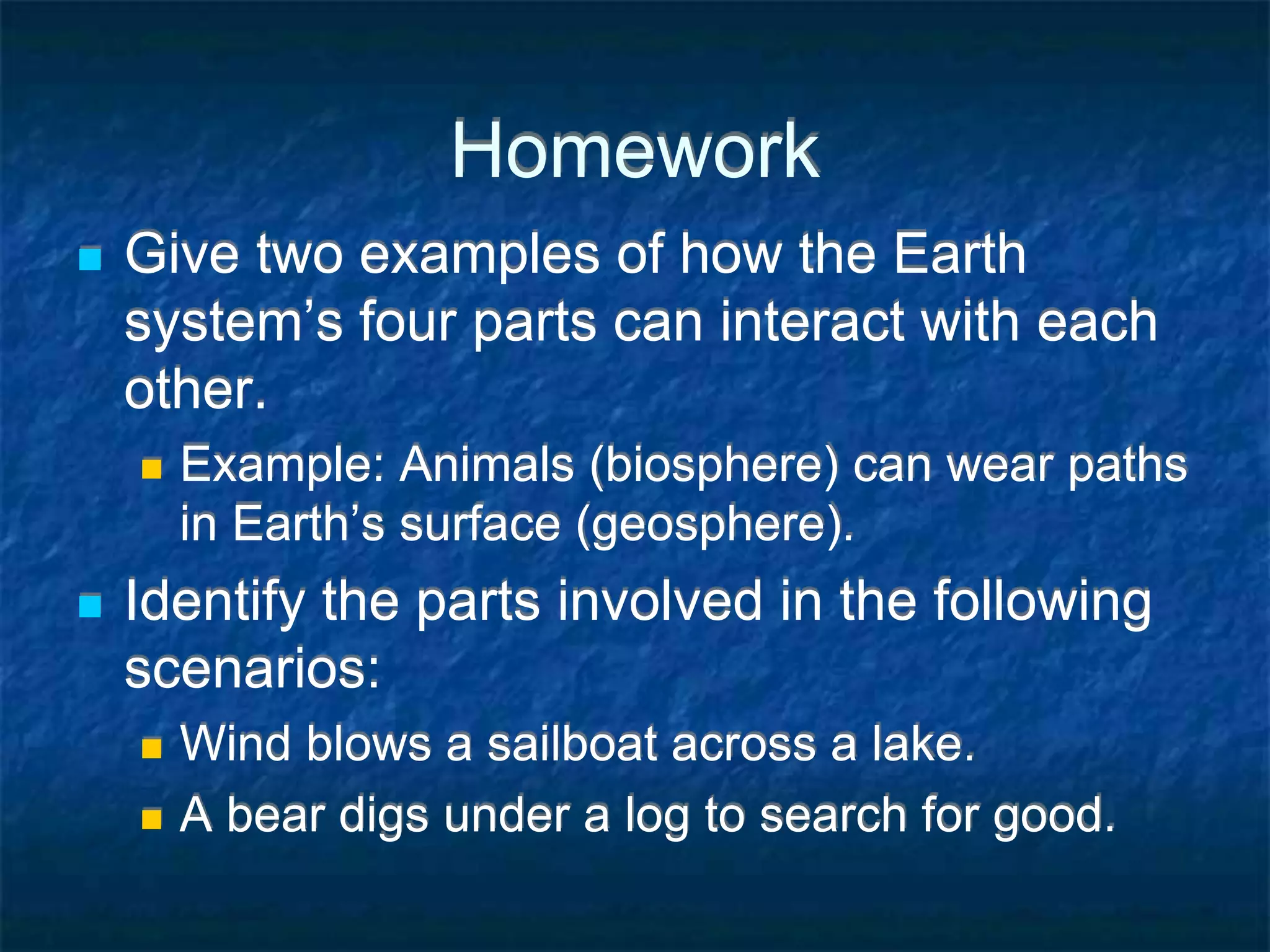 Homework
 Give two examples of how the Earth
system’s four parts can interact with each
other.
 Example: Animals (biosphere) can wear paths
in Earth’s surface (geosphere).
 Identify the parts involved in the following
scenarios:
 Wind blows a sailboat across a lake.
 A bear digs under a log to search for good.
 
