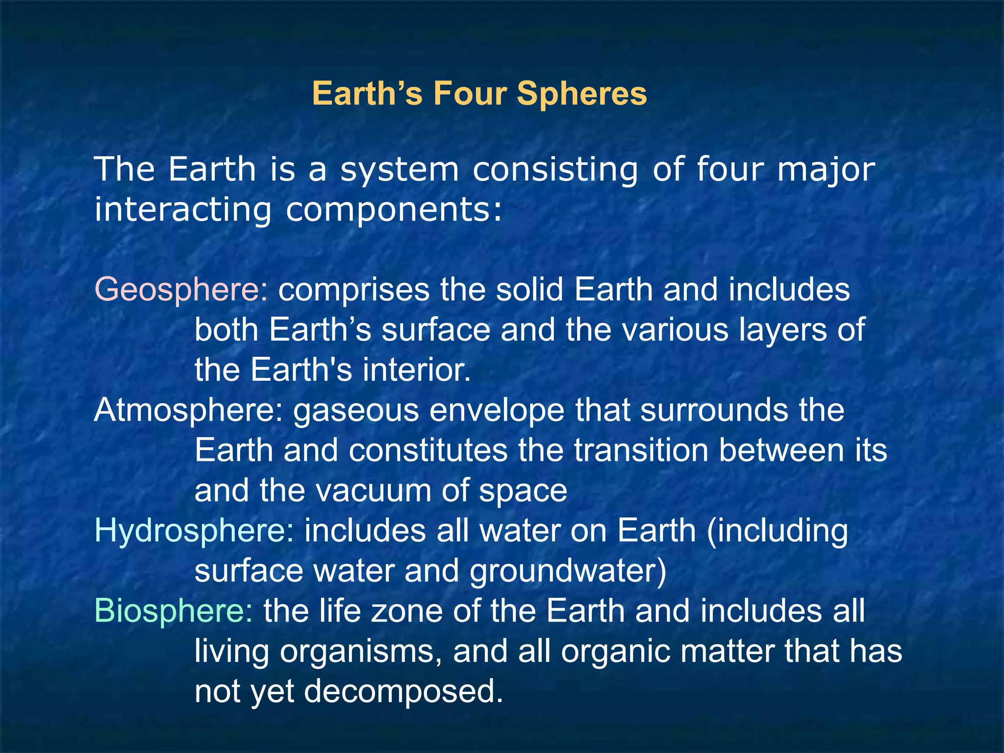 The Earth is a system consisting of four major
interacting components:
Geosphere: comprises the solid Earth and includes
both Earth’s surface and the various layers of
the Earth's interior.
Atmosphere: gaseous envelope that surrounds the
Earth and constitutes the transition between its
and the vacuum of space
Hydrosphere: includes all water on Earth (including
surface water and groundwater)
Biosphere: the life zone of the Earth and includes all
living organisms, and all organic matter that has
not yet decomposed.
Earth’s Four Spheres
 