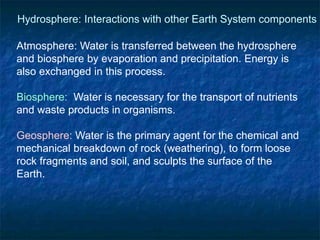 Atmosphere: Water is transferred between the hydrosphere
and biosphere by evaporation and precipitation. Energy is
also exchanged in this process.
Biosphere: Water is necessary for the transport of nutrients
and waste products in organisms.
Geosphere: Water is the primary agent for the chemical and
mechanical breakdown of rock (weathering), to form loose
rock fragments and soil, and sculpts the surface of the
Earth.
Hydrosphere: Interactions with other Earth System components
 
