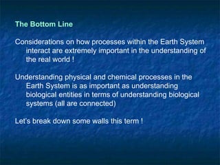 The Bottom Line
Considerations on how processes within the Earth System
interact are extremely important in the understanding of
the real world !
Understanding physical and chemical processes in the
Earth System is as important as understanding
biological entities in terms of understanding biological
systems (all are connected)
Let’s break down some walls this term !
 