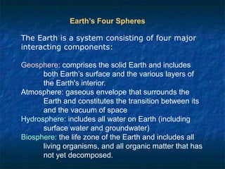 The Earth is a system consisting of four major
interacting components:
Geosphere: comprises the solid Earth and includes
both Earth’s surface and the various layers of
the Earth's interior.
Atmosphere: gaseous envelope that surrounds the
Earth and constitutes the transition between its
and the vacuum of space
Hydrosphere: includes all water on Earth (including
surface water and groundwater)
Biosphere: the life zone of the Earth and includes all
living organisms, and all organic matter that has
not yet decomposed.
Earth’s Four Spheres
 