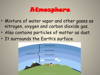 Atmosphere
• Mixture of water vapor and other gases as
nitrogen, oxygen and carbon dioxide gas.
• Also contains particles of matter as dust.
• It surrounds the Earth’s surface.
 