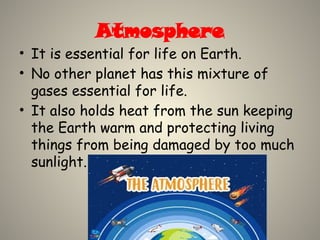 Atmosphere
• It is essential for life on Earth.
• No other planet has this mixture of
gases essential for life.
• It also holds heat from the sun keeping
the Earth warm and protecting living
things from being damaged by too much
sunlight.
 