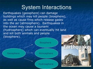 System Interactions
Earthquakes (geosphere) can damage
buildings which may kill people (biosphere),
as well as cause fires which release gases
into the air (atmosphere). Earthquakes in
the ocean may cause a tsunami
(hydrosphere) which can eventually hit land
and kill both animals and people
(biosphere).
Geosphere
Biosphere
Atmosphere
Hydrosphere
 