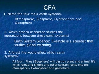 CFA
1. Name the four main earth systems.
2. Which branch of science studies the
interactions between these earth systems?
3. A forest fire would effect which earth
systems?
Atmosphere, Biosphere, Hydrosphere and
Geosphere
Earth System Science: Example is a scientist that
studies global warming.
All four: Fires (Biosphere) will destroy plant and animal life
while releasing smoke and other contaminants into the
atmosphere, hydrosphere and geosphere.
 