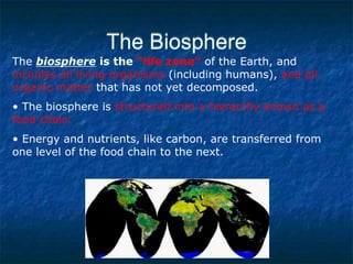 The Biosphere
The biosphere is the “life zone” of the Earth, and
includes all living organisms (including humans), and all
organic matter that has not yet decomposed.
• The biosphere is structured into a hierarchy known as a
food chain.
• Energy and nutrients, like carbon, are transferred from
one level of the food chain to the next.
 