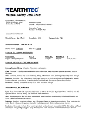 Material Safety Data Sheet
Earth Science Laboratories, Inc.
103 SE 22nd Street, Suite 1            Emergency Phone
Bentonville, AR 72712                  Number: 1-800-535-5053 (Infotrac)

                                       Information Phone
                                       Number: 1-479-271-7381

www.earthsciencelabs.com

Material Name:     EarthTec®           Issue Date: 12/93               Revision Date: 7/03



Section 1 – PRODUCT IDENTIFICATION


Product Name: EarthTec®                EPA No: 64962-1

Section 2 – HAZARDOUS INGREDIENTS

Components                             CAS #                     OSHA PEL          ACGIH TLV        %
Copper sulfate pentahydrate            7758-99-8                 1 mg/m 3          1 mg/m 3         18.25-21.75%

Section 3 – HEALTH HAZARDS IDENTIFICATION


Primary Routes of Entry: Inhalation, Absorption, and Ingestion.

Eyes: Corrosive . Exposure may cause severe burns, destruction of eye tissue and possible permanent injury or
blindness.
Skin: Corrosive . Contact may cause reddening, itching, inflammation, burns, blistering and possibly tissue damage.
Ingestion: Corrosive . May cause painful irritation and burning of the mouth and throat, painful swallowing, labored
breathing, burns or perforation of the gastrointestinal tract leading to ulceration and secondary infection.
Inhalation: Irritating. Overexposure may cause burns and tissue damage.


Section 4 – FIRST AID MEASURES


Eyes: Flush immediately with large amounts of water for at least 20 minutes. Eyelids should be held away from the
eyeball to ensure thorough rinsing. Get immediate medical attention.

Skin: Immediately flush skin with plenty of water for at least 20 minutes while removing contaminated clothing and
shoes. Get immediate medical attention.

Ingestion: If victim is conscious and alert, give 1-3 glasses of water to dilute stomach contents. Rinse mouth out with
water. Do not induce vomiting unless directed by medical personnel. Get immediate medical attention.

Inhalation: Remove to fresh air. If not breathing, institute cardiopulmonary resuscitation (CPR). If breathing is difficult,
ensure clear airway and give oxygen. Keep affected person warm and at rest. Get immediate medical attention.
 