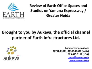 Review of Earth Office Spaces and
              Studios on Yamuna Expressway /
                       Greater Noida



Brought to you by Aukeva, the official channel
    partner of Earth Infrastructures Ltd.

                                     For more information:
                           98712.23021, 81306.77471 (India)
                                        925.415.9151 (USA)
                                         sales@aukeva.com
                                          www.aukeva.com
 