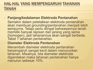 HAL-HAL YANG MEMPENGARUHI TAHANAN
TANAH
 Panjang/kedalaman Elektroda Pentanahan
Semakin dalam peletakkan elektroda pentanahan
akan membuat grounding/pentanahan menjadi lebih
sempurna. Tetapi perlu diingat bahwasannya tanah
memiliki banyak lapisan dan jarang yang sama
(homogen), jadi tahanannya akan sangat berbeda.
Tabel 1 tahanan pentanahan.
 Diameter Elektroda Pentanahan
Menambah diameter elektroda pentanahan
berpengaruh sangat kecil dalam menurunkan
tahanan. Misalnya, bila diameter elektroda
digandakan maka tahanan pentanahan hanya
menurun sebesar 10%.
 