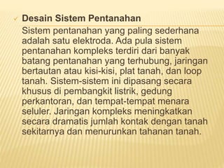  Desain Sistem Pentanahan
Sistem pentanahan yang paling sederhana
adalah satu elektroda. Ada pula sistem
pentanahan kompleks terdiri dari banyak
batang pentanahan yang terhubung, jaringan
bertautan atau kisi-kisi, plat tanah, dan loop
tanah. Sistem-sistem ini dipasang secara
khusus di pembangkit listrik, gedung
perkantoran, dan tempat-tempat menara
seluler. Jaringan kompleks meningkatkan
secara dramatis jumlah kontak dengan tanah
sekitarnya dan menurunkan tahanan tanah.
 