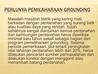 PERLUNYA PEMILAHARAAN GROUNDING
Masalah-masalah listrik yang sering mati
berkaitan dengan pentanahan yang kurang baik
atau kualitas daya yang rendah. Itulah
sebabnya sangat dianjurkan semua pentanahan
dan sambungan pentanahan harus diperiksa
minimal satu tahun sekali sebagai bagian dari
program pemeliharaan grounding. Selama
periode pemeriksaan, jika terjadi peningkatan
nilai tahanan pentanahan lebih dari 20%, harus
dilakukan pencarian sumber permasalahan dan
dilakukan koreksi dengan mengganti atau
menambah batang pentanahan.
 