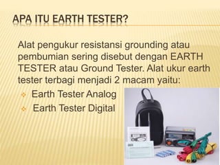 APA ITU EARTH TESTER?
Alat pengukur resistansi grounding atau
pembumian sering disebut dengan EARTH
TESTER atau Ground Tester. Alat ukur earth
tester terbagi menjadi 2 macam yaitu:
 Earth Tester Analog
 Earth Tester Digital
 