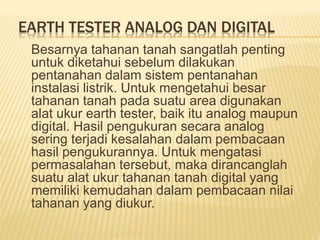 EARTH TESTER ANALOG DAN DIGITAL
Besarnya tahanan tanah sangatlah penting
untuk diketahui sebelum dilakukan
pentanahan dalam sistem pentanahan
instalasi listrik. Untuk mengetahui besar
tahanan tanah pada suatu area digunakan
alat ukur earth tester, baik itu analog maupun
digital. Hasil pengukuran secara analog
sering terjadi kesalahan dalam pembacaan
hasil pengukurannya. Untuk mengatasi
permasalahan tersebut, maka dirancanglah
suatu alat ukur tahanan tanah digital yang
memiliki kemudahan dalam pembacaan nilai
tahanan yang diukur.
 