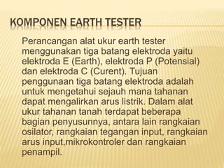 KOMPONEN EARTH TESTER
Perancangan alat ukur earth tester
menggunakan tiga batang elektroda yaitu
elektroda E (Earth), elektroda P (Potensial)
dan elektroda C (Curent). Tujuan
penggunaan tiga batang elektroda adalah
untuk mengetahui sejauh mana tahanan
dapat mengalirkan arus listrik. Dalam alat
ukur tahanan tanah terdapat beberapa
bagian penyusunnya, antara lain rangkaian
osilator, rangkaian tegangan input, rangkaian
arus input,mikrokontroler dan rangkaian
penampil.
 