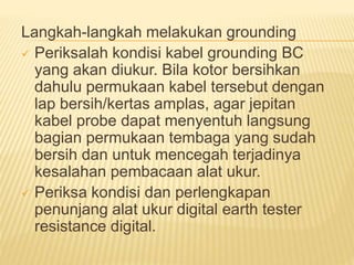 Langkah-langkah melakukan grounding
 Periksalah kondisi kabel grounding BC
yang akan diukur. Bila kotor bersihkan
dahulu permukaan kabel tersebut dengan
lap bersih/kertas amplas, agar jepitan
kabel probe dapat menyentuh langsung
bagian permukaan tembaga yang sudah
bersih dan untuk mencegah terjadinya
kesalahan pembacaan alat ukur.
 Periksa kondisi dan perlengkapan
penunjang alat ukur digital earth tester
resistance digital.
 