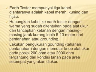  Earth Tester mempunyai tiga kabel
diantaranya adalah kabel merah, kuning dan
hijau.
 Hubungkan kabel ke earth tester dengan
warna yang sudah ditentukan pada alat ukur
dan tancapkan ketanah dengan masing-
masing jarak kurang lebih 5-10 meter dari
pentanahan atau grounding.
 Lakukan pengukuran gounding (tahanan
pentanahan) dengan memutar knob alat ukur
pada posisi 200 ohm atau 2000 ohm
tergantung dari kondisi tanah pada area
setempat yang akan diukur.
 