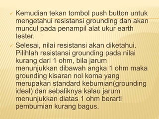  Kemudian tekan tombol push button untuk
mengetahui resistansi grounding dan akan
muncul pada penampil alat ukur earth
tester.
 Selesai, nilai resistansi akan diketahui.
Pilihlah resistansi grounding pada nilai
kurang dari 1 ohm, bila jarum
menunjukkan dibawah angka 1 ohm maka
grounding kisaran nol koma yang
merupakan standard kebumian(grounding
ideal) dan sebaliknya kalau jarum
menunjukkan diatas 1 ohm berarti
pembumian kurang bagus.
 