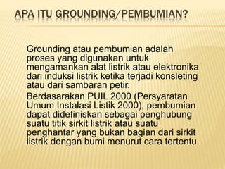 APA ITU GROUNDING/PEMBUMIAN?
Grounding atau pembumian adalah
proses yang digunakan untuk
mengamankan alat listrik atau elektronika
dari induksi listrik ketika terjadi konsleting
atau dari sambaran petir.
Berdasarakan PUIL 2000 (Persyaratan
Umum Instalasi Listik 2000), pembumian
dapat didefiniskan sebagai penghubung
suatu titik sirkit listrik atau suatu
penghantar yang bukan bagian dari sirkit
listrik dengan bumi menurut cara tertentu.
 