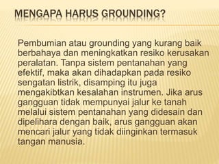 MENGAPA HARUS GROUNDING?
Pembumian atau grounding yang kurang baik
berbahaya dan meningkatkan resiko kerusakan
peralatan. Tanpa sistem pentanahan yang
efektif, maka akan dihadapkan pada resiko
sengatan listrik, disamping itu juga
mengakibtkan kesalahan instrumen. Jika arus
gangguan tidak mempunyai jalur ke tanah
melalui sistem pentanahan yang didesain dan
dipelihara dengan baik, arus gangguan akan
mencari jalur yang tidak diinginkan termasuk
tangan manusia.
 