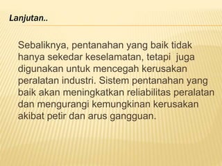 Sebaliknya, pentanahan yang baik tidak
hanya sekedar keselamatan, tetapi juga
digunakan untuk mencegah kerusakan
peralatan industri. Sistem pentanahan yang
baik akan meningkatkan reliabilitas peralatan
dan mengurangi kemungkinan kerusakan
akibat petir dan arus gangguan.
Lanjutan..
 