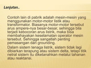 Contoh lain di pabrik adalah mesin-mesin yang
menggunakan motor-motor listik atau
transformator. Biasanya motor-motor tersebut
arus ampere-nya besar-besar, sehingga bila
terjadi kebocoran arus listrik, maka bisa
membahayakan keselamatan operator mesin
tersebut. Sehingga sangatlah penting
pemasangan dari grounding.
Dalam sistem tenaga listrik, sistem tidak lagi
dibiarkan terapung atau sistem delta, tetapi titik
netral sistem itu diketanahkan melalui tahanan
atau reaktansi.
Lanjutan..
 