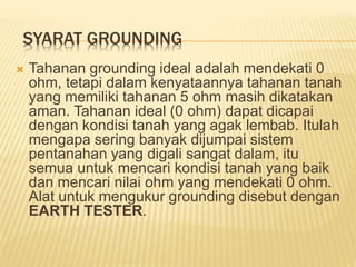SYARAT GROUNDING
 Tahanan grounding ideal adalah mendekati 0
ohm, tetapi dalam kenyataannya tahanan tanah
yang memiliki tahanan 5 ohm masih dikatakan
aman. Tahanan ideal (0 ohm) dapat dicapai
dengan kondisi tanah yang agak lembab. Itulah
mengapa sering banyak dijumpai sistem
pentanahan yang digali sangat dalam, itu
semua untuk mencari kondisi tanah yang baik
dan mencari nilai ohm yang mendekati 0 ohm.
Alat untuk mengukur grounding disebut dengan
EARTH TESTER.
 