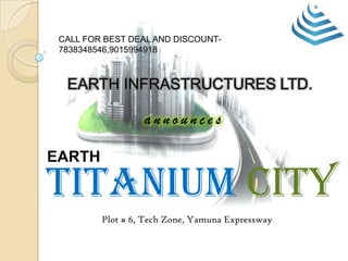 EARTH INFRASTRUCTURES LTD.
a n n o u n c e s
EARTH
Plot # 6, Tech Zone, Yamuna Expressway
Titanium city
CALL FOR BEST DEAL AND DISCOUNT-
7838348546,9015994918
 