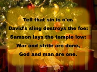 Tell that sin is o'er.
David's sling destroys the foe:
Samson lays the temple low:
War and strife are done,
God and man are one.